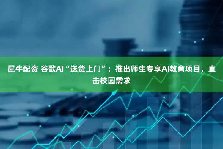 犀牛配资 谷歌AI“送货上门”：推出师生专享AI教育项目，直击校园需求