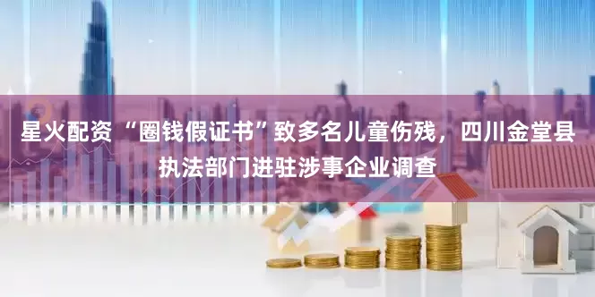 星火配资 “圈钱假证书”致多名儿童伤残，四川金堂县执法部门进驻涉事企业调查