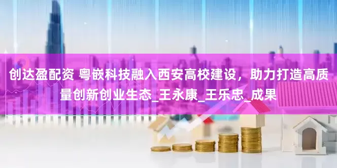 创达盈配资 粤嵌科技融入西安高校建设，助力打造高质量创新创业生态_王永康_王乐忠_成果