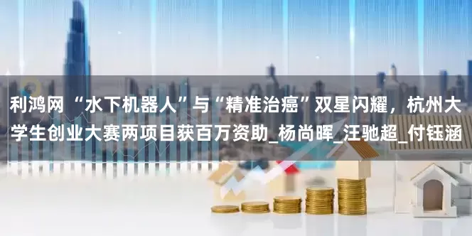 利鸿网 “水下机器人”与“精准治癌”双星闪耀，杭州大学生创业大赛两项目获百万资助_杨尚晖_汪驰超_付钰涵