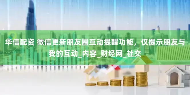 华信配资 微信更新朋友圈互动提醒功能，仅提示朋友与我的互动_内容_财经网_社交