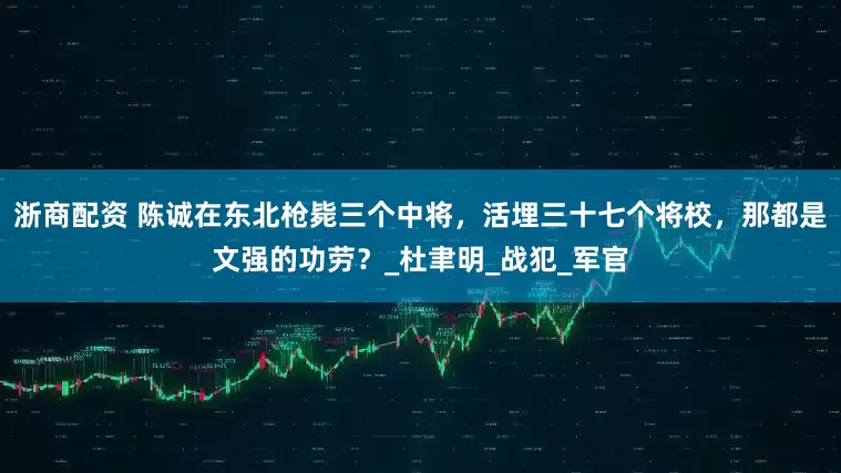 浙商配资 陈诚在东北枪毙三个中将，活埋三十七个将校，那都是文强的功劳？_杜聿明_战犯_军官