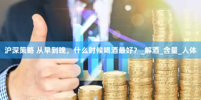 沪深策略 从早到晚，什么时候喝酒最好？_解酒_含量_人体