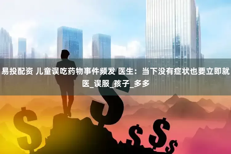 易投配资 儿童误吃药物事件频发 医生：当下没有症状也要立即就医_误服_孩子_多多
