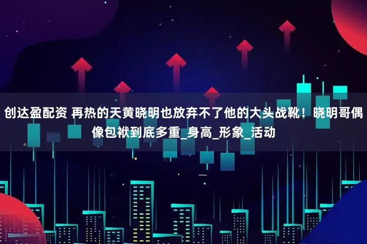 创达盈配资 再热的天黄晓明也放弃不了他的大头战靴！晓明哥偶像包袱到底多重_身高_形象_活动