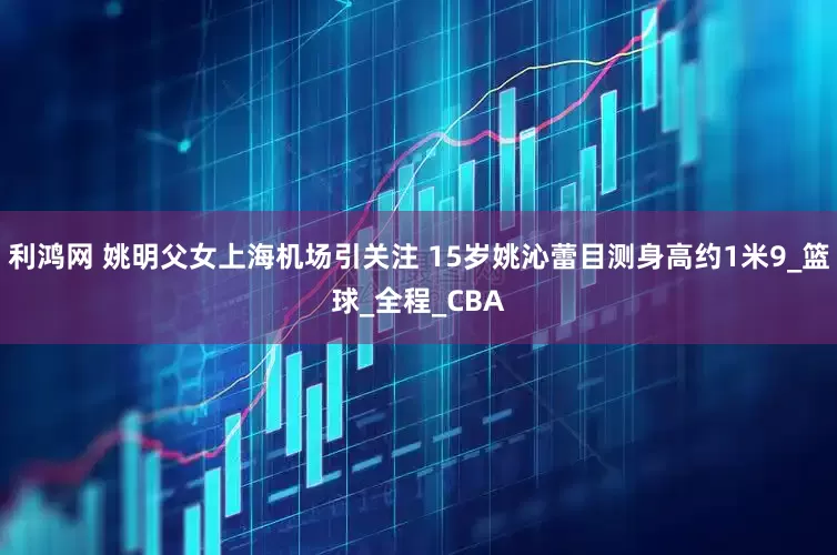 利鸿网 姚明父女上海机场引关注 15岁姚沁蕾目测身高约1米9_篮球_全程_CBA