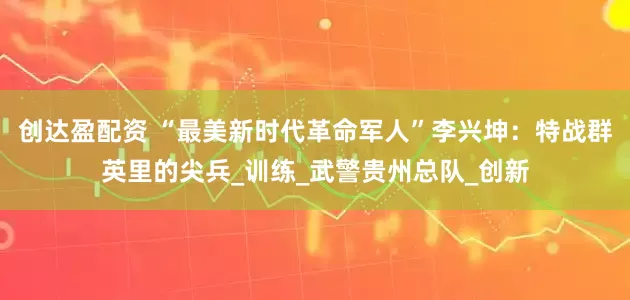 创达盈配资 “最美新时代革命军人”李兴坤：特战群英里的尖兵_训练_武警贵州总队_创新
