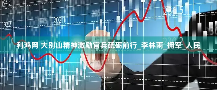 利鸿网 大别山精神激励官兵砥砺前行_李林雨_拥军_人民