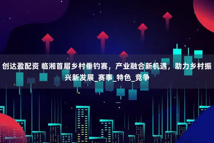 创达盈配资 临湘首届乡村垂钓赛，产业融合新机遇，助力乡村振兴新发展_赛事_特色_竞争