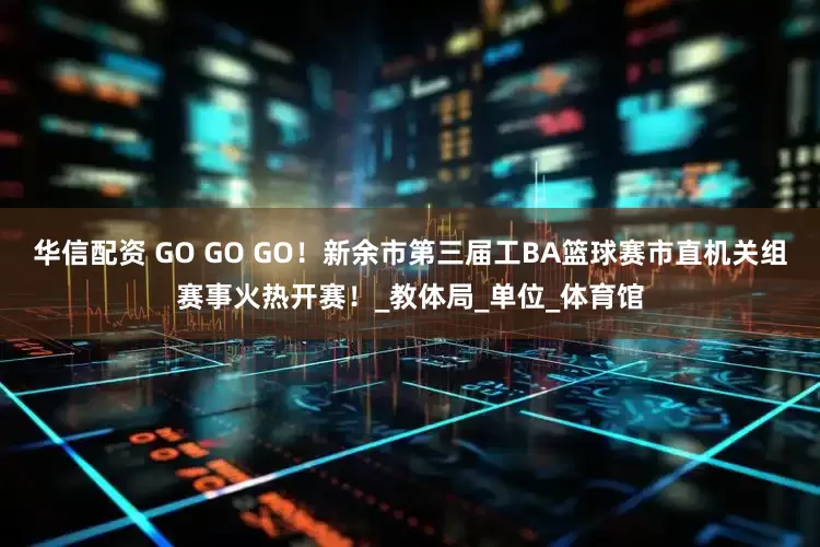 华信配资 GO GO GO！新余市第三届工BA篮球赛市直机关组赛事火热开赛！_教体局_单位_体育馆