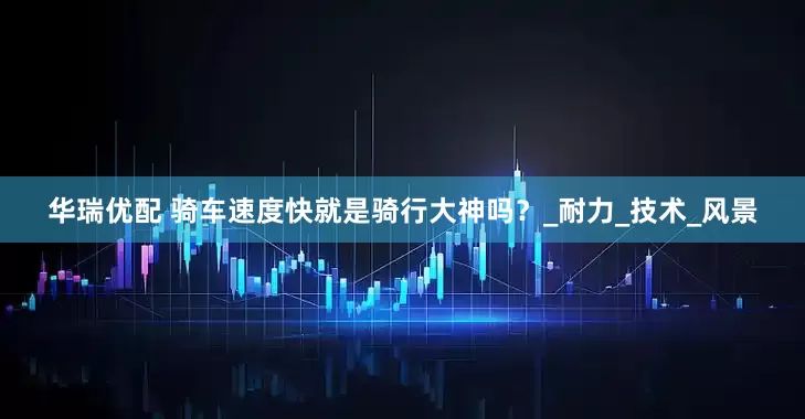 华瑞优配 骑车速度快就是骑行大神吗？_耐力_技术_风景