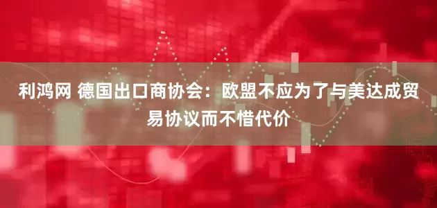 利鸿网 德国出口商协会：欧盟不应为了与美达成贸易协议而不惜代价