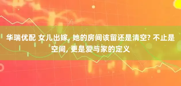 华瑞优配 女儿出嫁, 她的房间该留还是清空? 不止是空间, 更是爱与家的定义