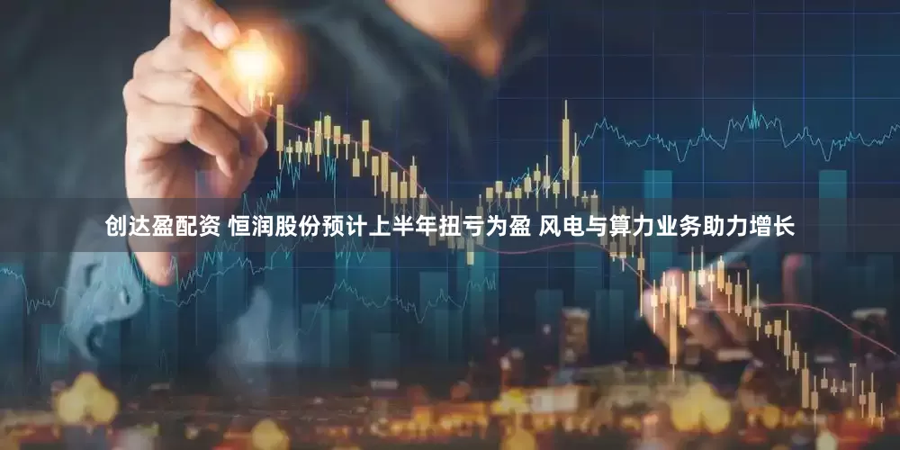 创达盈配资 恒润股份预计上半年扭亏为盈 风电与算力业务助力增长