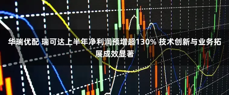 华瑞优配 瑞可达上半年净利润预增超130% 技术创新与业务拓展成效显著