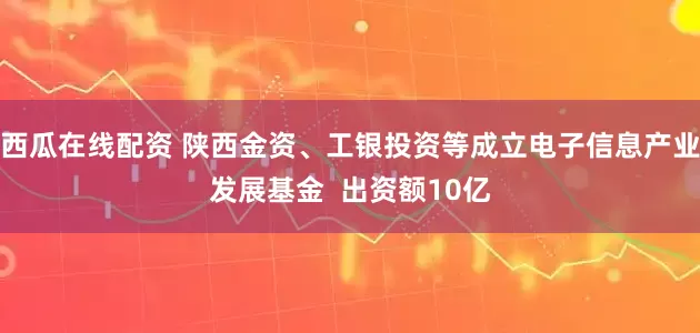 西瓜在线配资 陕西金资、工银投资等成立电子信息产业发展基金  出资额10亿