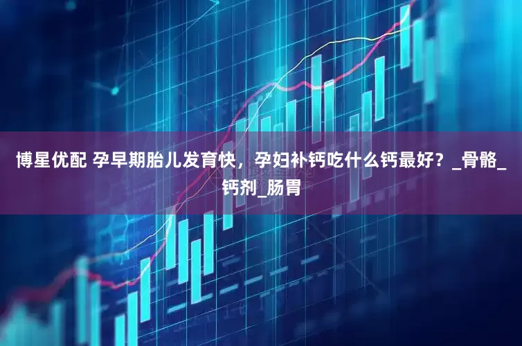 博星优配 孕早期胎儿发育快，孕妇补钙吃什么钙最好？_骨骼_钙剂_肠胃
