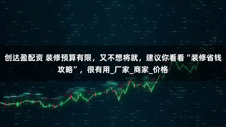 创达盈配资 装修预算有限，又不想将就，建议你看看“装修省钱攻略”，很有用_厂家_商家_价格