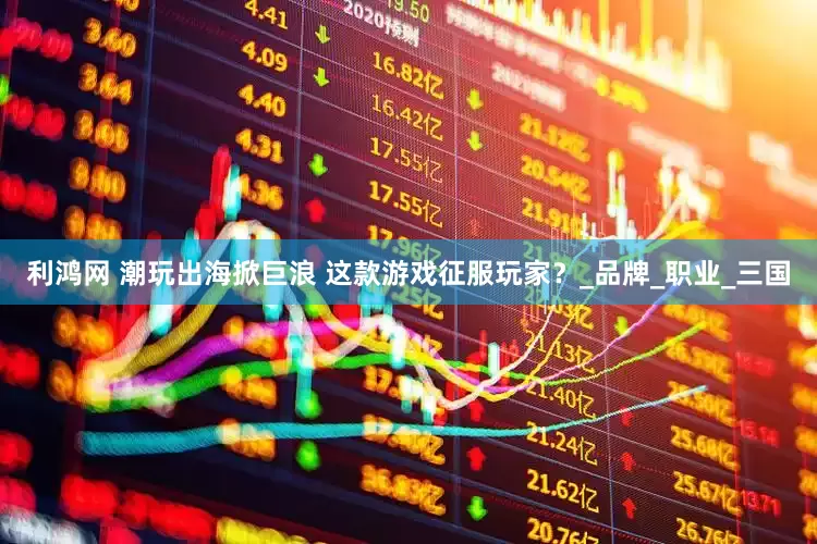 利鸿网 潮玩出海掀巨浪 这款游戏征服玩家？_品牌_职业_三国