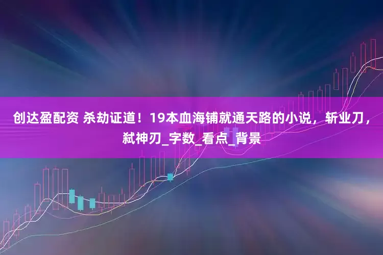 创达盈配资 杀劫证道！19本血海铺就通天路的小说，斩业刀，弑神刃_字数_看点_背景