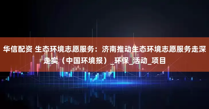 华信配资 生态环境志愿服务：济南推动生态环境志愿服务走深走实（中国环境报）_环保_活动_项目