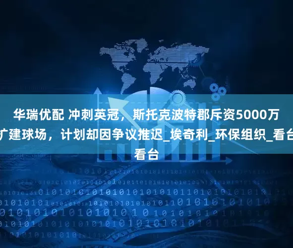 华瑞优配 冲刺英冠，斯托克波特郡斥资5000万扩建球场，计划却因争议推迟_埃奇利_环保组织_看台