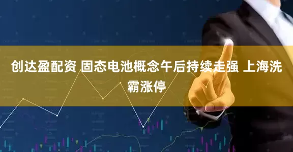创达盈配资 固态电池概念午后持续走强 上海洗霸涨停