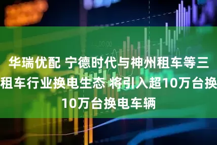 华瑞优配 宁德时代与神州租车等三方共建租车行业换电生态 将引入超10万台换电车辆