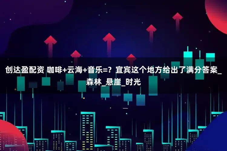 创达盈配资 咖啡+云海+音乐=？宜宾这个地方给出了满分答案_森林_悬崖_时光