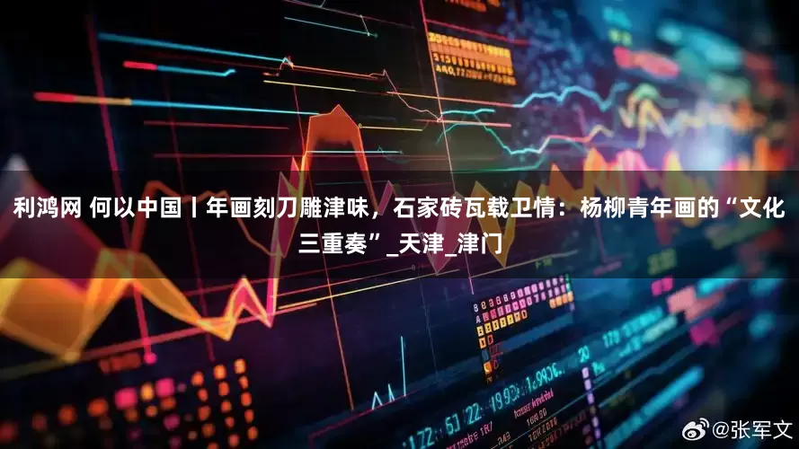 利鸿网 何以中国丨年画刻刀雕津味，石家砖瓦载卫情：杨柳青年画的“文化三重奏”_天津_津门