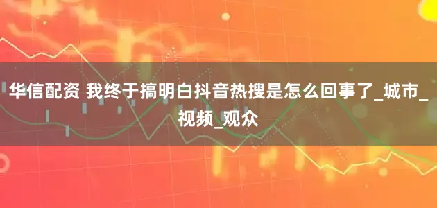 华信配资 我终于搞明白抖音热搜是怎么回事了_城市_视频_观众