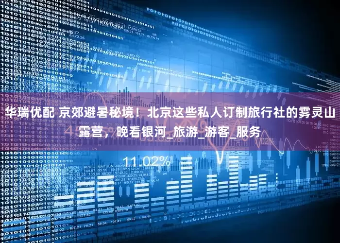 华瑞优配 京郊避暑秘境！北京这些私人订制旅行社的雾灵山露营，晚看银河_旅游_游客_服务