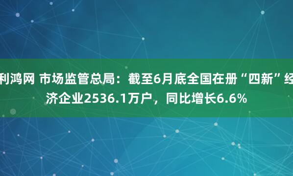 利鸿网 市场监管总局：截至6月底全国在册“四新”经济企业2536.1万户，同比增长6.6%