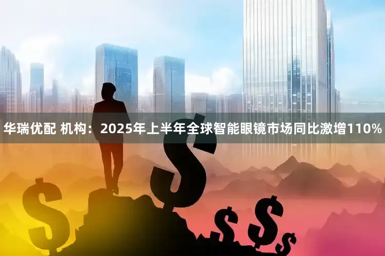 华瑞优配 机构：2025年上半年全球智能眼镜市场同比激增110%