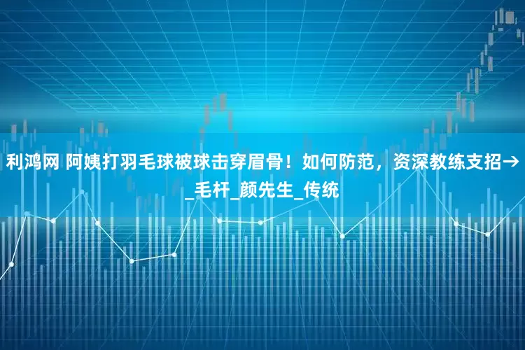 利鸿网 阿姨打羽毛球被球击穿眉骨！如何防范，资深教练支招→_毛杆_颜先生_传统