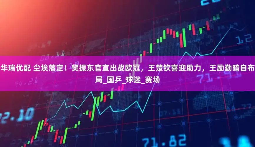 华瑞优配 尘埃落定！樊振东官宣出战欧冠，王楚钦喜迎助力，王励勤暗自布局_国乒_球迷_赛场