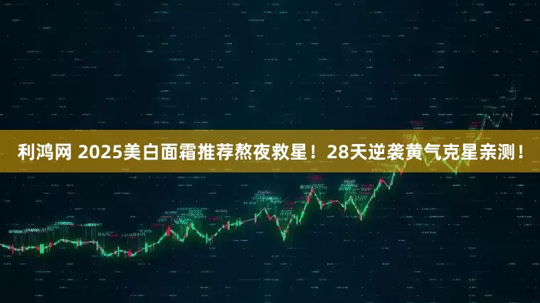 利鸿网 2025美白面霜推荐熬夜救星！28天逆袭黄气克星亲测！