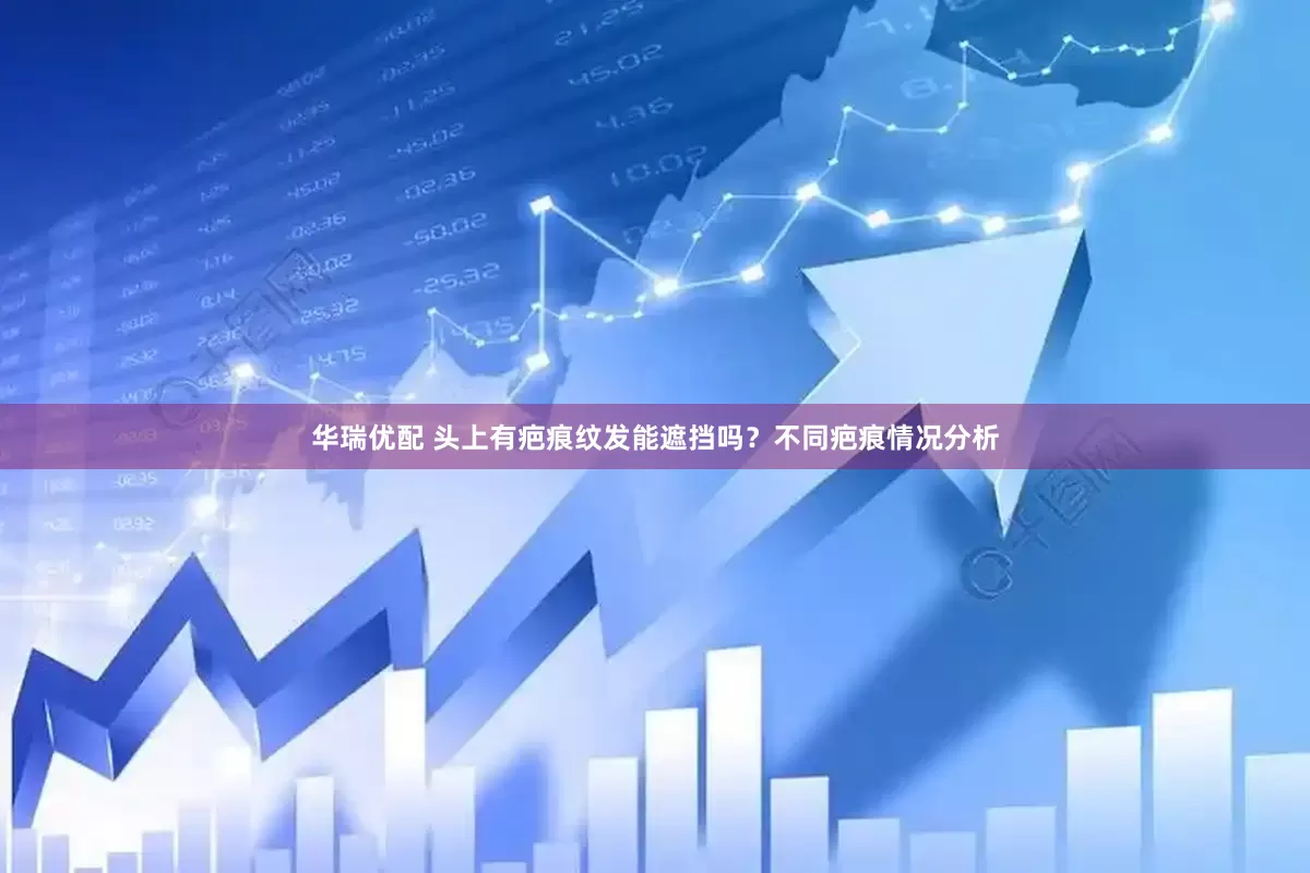 华瑞优配 头上有疤痕纹发能遮挡吗？不同疤痕情况分析