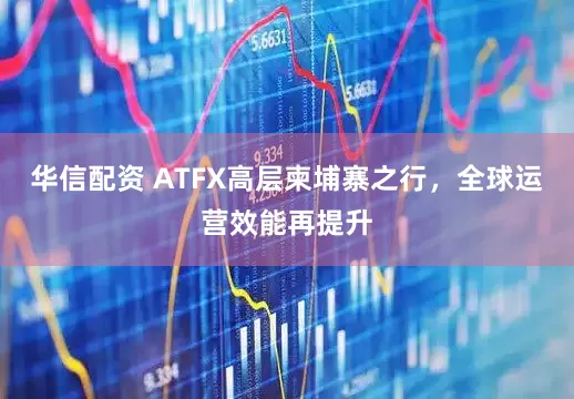 华信配资 ATFX高层柬埔寨之行，全球运营效能再提升