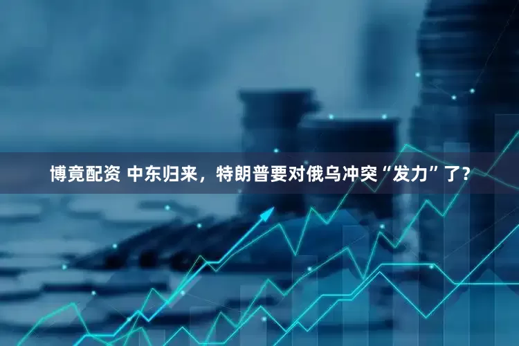 博竟配资 中东归来，特朗普要对俄乌冲突“发力”了？