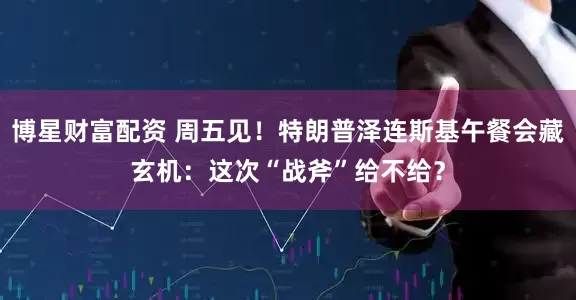 博星财富配资 周五见！特朗普泽连斯基午餐会藏玄机：这次“战斧”给不给？