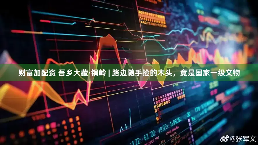 财富加配资 吾乡大藏·铜岭 | 路边随手捡的木头，竟是国家一级文物