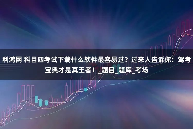 利鸿网 科目四考试下载什么软件最容易过？过来人告诉你：驾考宝典才是真王者！_题目_题库_考场