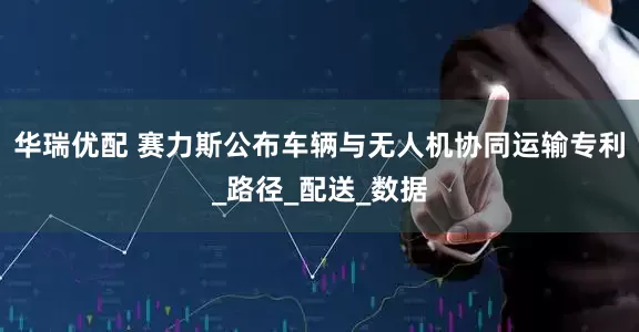 华瑞优配 赛力斯公布车辆与无人机协同运输专利_路径_配送_数据