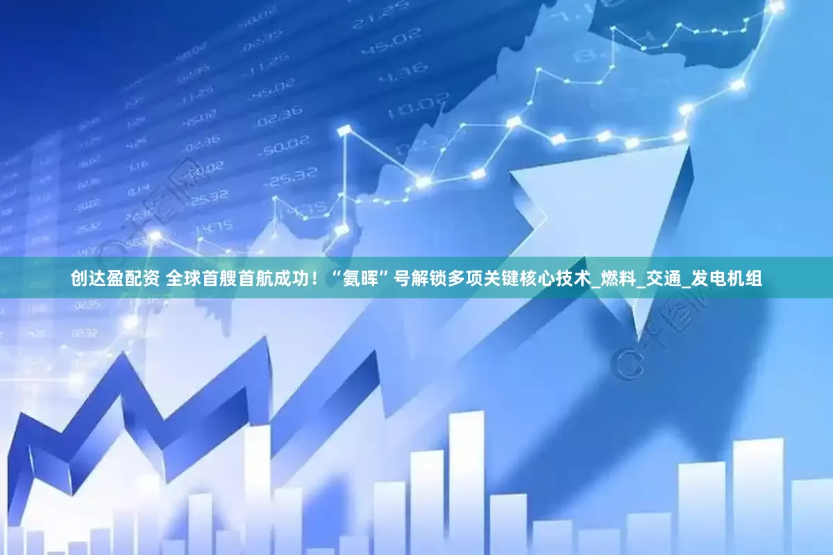 创达盈配资 全球首艘首航成功！“氨晖”号解锁多项关键核心技术_燃料_交通_发电机组