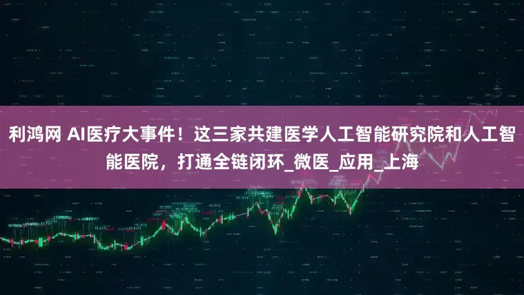 利鸿网 AI医疗大事件！这三家共建医学人工智能研究院和人工智能医院，打通全链闭环_微医_应用_上海