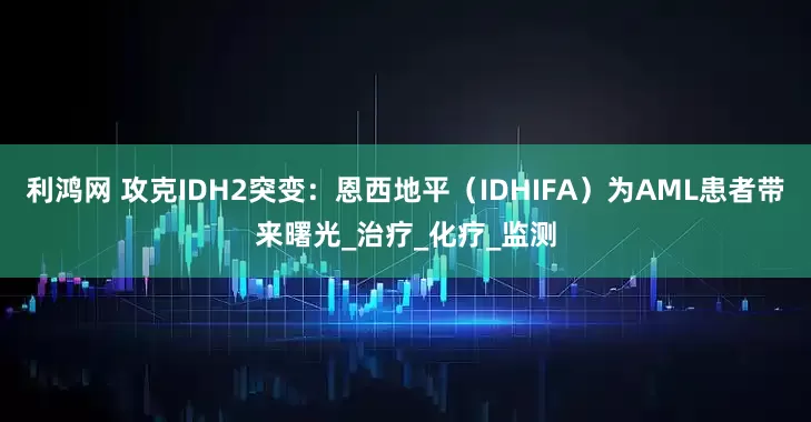 利鸿网 攻克IDH2突变：恩西地平（IDHIFA）为AML患者带来曙光_治疗_化疗_监测