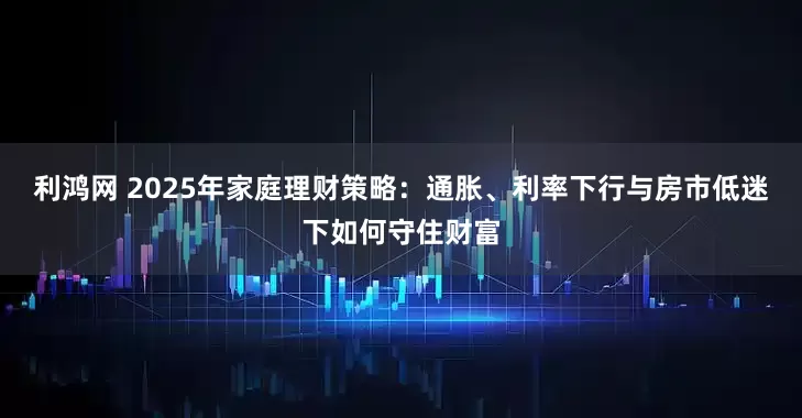 利鸿网 2025年家庭理财策略：通胀、利率下行与房市低迷下如何守住财富