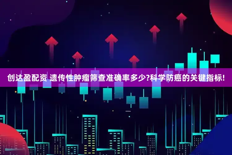 创达盈配资 遗传性肿瘤筛查准确率多少?科学防癌的关键指标!