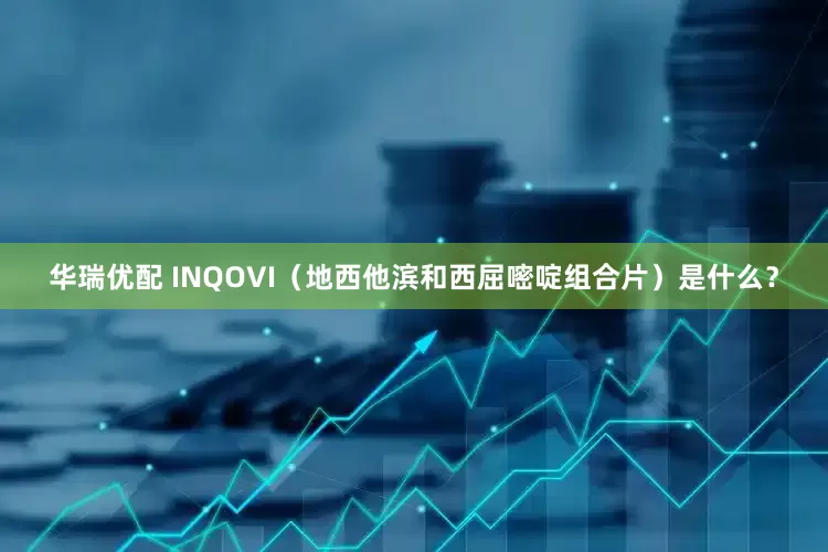 华瑞优配 INQOVI（地西他滨和西屈嘧啶组合片）是什么？